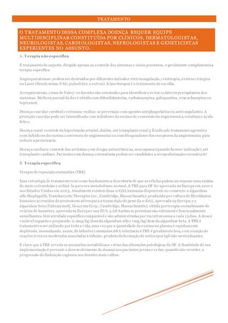 TRATAMENTO
O TRATAMENTO DESSA COMPLEXA DOENÇA REQUER EQUIPE
MULTIDISCIPLINAR CONSTITUÍDA POR CLÍNICOS, DERMATOLOGISTAS,
NEUROLOGISTAS, CARDIOLOGISTAS, NEFROLOGISTAS E GENETICISTAS
EXPERIENTES NO ASSUNTO.
A. T erapia não específica
É tratamento de suporte, dirigido apenas ao controle dos sintomas e sinais presentes, e geralmente complementaa
terapia específica.
Angioqueratomas:podem ser destruídos por diferentes métodos:eletrocoagulação,crioterapia,exéresecirúrgica
ou Laser (Neodymium-YAG, pulsed dye, e outros). A laserterapia é o tratamento de escolha.
Acroparestesias, crises de Fabry:os doentes são orientados para identificare evitar os fatores precipitantes dos
sintomas. Melhora parcial da dor é obtida com difenilidantoína, carbamazepina, gabapentina, oxacarbazepina ou
topiramat.
Doença vascular cerebral e retiniana:realiza- se prevenção com agentes antiplaquetários ou anticoagulantes. A
proteção vascular pode ser intensificada com inibidores da enzima de conversão da angiotensina, estatinas e ácido
fólico.
Doença renal:controle da hipertensão arterial, diálise, até transplanterenal.5 Éindicado tratamento agressivo
com inibidores da enzima conversora de angiotensina ou com bloqueadores dos receptores da angiotensina para
reduzir a proteinúria.
Doença cardíaca:controle das arritmias com drogas antiarrítmicas, marcapasso (quando houver indicação),até
transplante cardíaco.Pacientes com doença coronariana podem ser candidatos a revascularização coronária.67
B. T erapia específica
Terapia de reposição enzimática (TRE)
Essa estratégia de tratamento tem como fundamento a descoberta de que as células podem incorporar uma enzima
do meio extracelular e utilizá- la para seu metabolismo normal. A TRE para DF foi aprovada na Europa em 2001 e
nos Estados Unidos em 2003. Atualmente existem duas α-GAL humanas disponíveis no comércio:a algasidase
alfa (Replagal®, Transkaryotic Therapies Inc., Cambridge, Massachusetts), produzida por cultura de fibroblastos
humanos acrescidos de promotores ativospara a transcrição do gene da α-GAL, aprovada na Europa;e a
algasidase beta (Fabrazyme®, GenzymeCorp., Cambridge, Massachusetts), obtida porterapia recombinante de
ovários de hamsters, aprovadana Europa e nos EUA.5,68 Ambas as proteínas são estrutural e funcionalmente
semelhantes, têm atividade específica comparável e são administradas por via intravenosa a cada 15 dias. A doseé
variável segundo o preparado:0,2mg/kg/doseda algasidase alfa e 1mg/kg/dose da algasidase beta. A TRE é
tratamento a ser utilizado por toda a vida, uma vez que a quantidade da enzima no plasma é rapidamente
depletada, necessitando, assim,de infusões constantes.68 A tolerância à TRE é geralmente boa, com exceção de
reações leves ou moderadas associadas à infusão, produto da formação de anticorpos IgGnão neutralizantes.
É claro que a TRE reverteas anomalias metabólicase várias das alterações patológicas da DF. A finalidade de sua
implementação é prevenir o desenvolvimento de doença nos pacientes jovens e evitar, quando não reverter, a
progressão da disfunção orgânica nos doentes mais velhos.
 