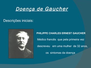 Doença de  Gaucher Descrições iniciais: PHILIPPE CHARLES ERNEST GAUCHER Médico francês  que pela primeira vez  descreveu  em uma mulher  de 32 anos,  os  sintomas da doença  