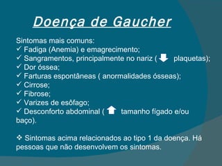 Doença de Gaucher Sintomas mais comuns: Fadiga (Anemia) e emagrecimento; Sangramentos, principalmente no nariz (  plaquetas); Dor óssea; Farturas espontâneas ( anormalidades ósseas); Cirrose; Fibrose; Varizes de esôfago; Desconforto abdominal (  tamanho fígado e/ou baço). Sintomas acima relacionados ao tipo 1 da doença. Há pessoas que não desenvolvem os sintomas. 