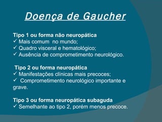 Doença de Gaucher Tipo 1 ou forma não neuropática Mais comum  no mundo; Quadro visceral e hematológico; Ausência de comprometimento neurológico. Tipo 2 ou forma neuropática Manifestações clínicas mais precoces; Comprometimento neurológico importante e grave. Tipo 3 ou forma neuropática subaguda Semelhante ao tipo 2, porém menos precoce. 