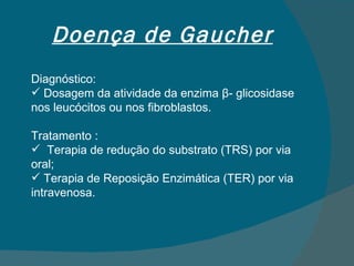 Doença de Gaucher Diagnóstico: Dosagem da atividade da enzima  β - glicosidase nos leucócitos ou nos fibroblastos. Tratamento : Terapia de redução do substrato (TRS) por via oral; Terapia de Reposição Enzimática (TER) por via intravenosa. 