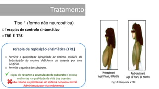 Tratamento
Tipo 1 (forma não neuropática)
oTerapias de controlo sintomático
oTRE E TRS
Terapia de reposição enzimática (TRE)
o Fornece a quantidade apropriada de enzima, através da
Substituição da enzima deficiente ou ausente por uma
artificial.
o Permite a quebra do substrato.
capaz de reverter a acumulação de substrato e produz
melhorias na qualidade de vida dos doentes
não resolve os problemas do sistema nervoso central
Administrada por via endovenosa
Fig.12: Resposta a TRE
 