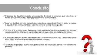 Conclusão
A doença de Gaucher engloba um conjunto de sinais e sintomas que vão desde a
forma letal perinatal até à doença praticamente assintomática.
Pode ser dividida em três tipos clínicos, com base na ausência (tipo 1) ou na presença
e gravidade de envolvimento do sistema nervoso central (tipos 2 e 3).
 O tipo 1 é a forma mais frequente, não apresenta comprometimento do sistema
nervoso central e é também o único tipo para o qual existe um tratamento eficaz.
A mutação N370S é a mais frequente e está relacionada com o tipo 1 enquanto que o
alelo L444P em homozigose sugere letalidade precoce.
 O estudo do genótipo auxilia no suporte clínico e é necessário para o aconselhamento
genético.
 