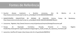  Gaucher disease treatment: a Brazilian consensos, Ana M. Martins et al,
http://www.scielo.br/scielo.php?script=sci_arttext&pid=S1516-84842003000200004
 MANIFESTAÇÕES ESQUELÉTICAS DA DOENÇA DE GAUCHER, Vinicius França de Mendonça,
http://www.scielo.br/scielo.php?script=sci_arttext&pid=S0100-39842001000300007#back1
 Lisossomas, Rigobelo, http://www2.dracena.unesp.br/graduacao/arquivos/biologia/lisossomos.pdf
 Terapia de Reposição Enzimática: Passado, Presente e Futuro, Rogério
Vivaldi,http://www.ghente.org/temas/biotecnologia/rogerio_vivaldi_terapia_de_reposicao_enzimatica.pdf
 Lysosomes, Geoffrey M Cooper.,http://www.ncbi.nlm.nih.gov/books/NBK9953/
 