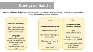 Existem três tipos de DG, que diferem quanto à presença e à progressão de complicações neurológicas
e aos sintomas que podem aparecer:
TIPO 1
forma não neuropática
afeta sobretudo adultos
Frequente na população
de judeus Askenazis
SINTOMAS:
hepatoesplenomegalia,
anemia, trombocitopenia,
leucopenia e lesões
ósseas.
1/40- 60 mil nados vivos
(NV)
TIPO 2
forma neuropática aguda
Afeta recém-nascidos
Quadro neurológico grave
e fulminante
Morte até aos 2 anos de
idade.
1/100 mil NV
TIPO 3
forma neuropática
crónica ou subaguda
Afeta
crianças/adolescentes
Quadro neurológico
menos grave que o tipo 2
Esperança de vida até às
2ª-3ªs décadas
1/50-100mil NV
 