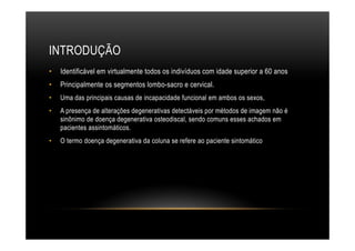 INTRODUÇÃO
•  Identificável em virtualmente todos os indivíduos com idade superior a 60 anos
•  Principalmente os segmentos lombo-sacro e cervical.
•  Uma das principais causas de incapacidade funcional em ambos os sexos,
•  A presença de alterações degenerativas detectáveis por métodos de imagem não é
sinônimo de doença degenerativa osteodiscal, sendo comuns esses achados em
pacientes assintomáticos.
•  O termo doença degenerativa da coluna se refere ao paciente sintomático
 