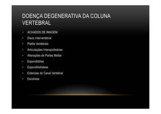 DOENÇA DEGENERATIVA DA COLUNA
VERTEBRAL
•  ACHADOS DE IMAGEM
•  Disco intervertebral
•  Platôs Vertebrais
•  Articulações Interapofisárias
•  Alterações de Partes Moles
•  Espondilólise
•  Espondillolistese
•  Estenose do Canal Vertebral
•  Escoliose
 