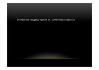 •  Envelhecimento: Redução do Hipersinal em T2 uniforme nas diversos discos
 