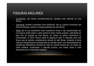 FISSURAS ANULARES
•  Concênctrica, são lesoes circunferenciais,nas camadas mais externas do anel
fibroso.
•  Transversal, também conhecidas como periféricas, são as rupturas horizontais das
fibras de Sharpey, próximo à inserçào apofisária do anel fibroso.
•  Radial são as que apresentam maior importância clínica e são caracterizadas por
uma fissura anelar desde a parte central do disco (núcleo pulposo), estendendo-se
para fora em direção ao anel fibroso, em ambos os planos (transversal ou
craniocaudal). O termo "fissura radial de espessura total" é reservado para uma
fissura que se estende completamente através do anel fibroso, atingindo a borda
externa e frequentemente acompanhada de extrusão discaI, com extravasamento de
substâncias inflamatórias (interleucina, fator de necrose tumoral etc.) no interior do
canal vertebral, ocasionando a radiculite química, que muitas vezes é mais
importante que a compressão mecânica.
 