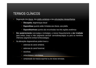 TERMOS CLÍNICOS
•  Degeneção dos discos, dos platôs vertebrais e das articulações interapofisárias
•  Discopatia, degeneraçao discal
•  Espondilose quando estão limitadas aos discos, aos platôs
•  Espondiloartrose quando são encontradas nas três regiões anatômica
•  Dor posteriormente (cervicalgia e lombalgia), e menos frequentemente a dor irradiada
para ombro, braço e mão (segmento cervical- cervicobraquialgia) ou para os membros
inferiores (segmento lombar-Iombociatalgia).
•  As alterações degenerativas podem levar a
•  estenose do canal vertebral,
•  estenose do canal foraminal,
•  escoliose,
•  anterolistese e retrolistese,
•  compressão da medula espinhal ou de raízes nervosas.
 