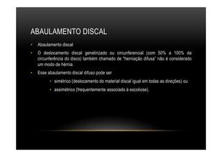ABAULAMENTO DISCAL
•  Abaulamento discal
•  O deslocamento discaI genelirizado ou circunferencial (com 50% a 100% da
circunferência do disco) também chamado de "herniação difusa” não é considerado
um modo de hérnia.
•  Esse abaulamento discal difuso pode ser
•  simétrico (deslocamento do material discal igual em todas as direções) ou
•  assimétrico (frequentemente associado à escoliose).
 
