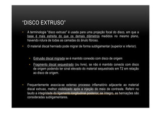 “DISCO EXTRUSO”
•  A terminologia "disco extruso" é usada para uma projeção focal do disco, em que a
base é mais estreita do que os demais diâmetros medidos no mesmo plano,
havendo rotura de todas as camadas do ânulo fibroso.
•  O material discal herniado pode migrar de forma subligamentar (superior e inferior).
•  Extrusão discal migrada se é mantido conexão com disco de origem
•  Fragmento discal sequestrado (ou livre), se não é mantido conecto com disco
de origem podendo ter sinal elevado do material sequestrado em T2 em relação
ao disco de origem.
•  Frequentemente associa-se extenso processo inflamatório adjacente ao material
discal extruso, melhor visibilizado após a injeção do meio de contraste. Referir no
laudo a integridade do ligamento longitudinal posterior, se íntegro, as herniações são
consideradas subligamentares.
 