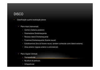 DISCO
•  Classificação quanto localização planos
•  Plano Axial (transversal)
•  Central (mediana posterior)
•  Paramediana Direita/esquerda
•  Recesso lateral Direita/esquerda
•  Foraminal Direita/esquerda (forame neural)
•  Extraforaminal (fora do forame neural, também conhecida como lateral extrema).
•  Zona anterior (regioes anterior e antcrolatcral).
•  Plano Sagital (Vertical)
•  Suprapedicular
•  Na altura do pedículo.
•  Infrapedicular
 