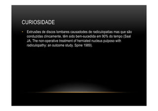 CURIOSIDADE
•  Extrusões de discos lombares causadodes de radiculopatias mas que são
conduzidas clincamente, têm sido bem-sucedida em 90% do tempo (Saal
JA, The non-operative treatment of herniated nucleus pulposo with
radiculopathy: an outcome study. Spine 1989).
 