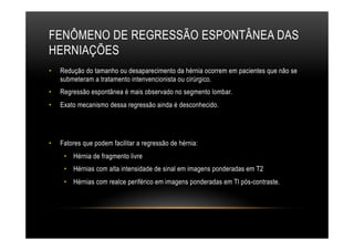 FENÔMENO DE REGRESSÃO ESPONTÂNEA DAS
HERNIAÇÕES
•  Redução do tamanho ou desaparecimento da hérnia ocorrem em pacientes que não se
submeteram a tratamento intenvencionista ou cirúrgico.
•  Regressão espontânea é mais observado no segmento lombar.
•  Exato mecanismo dessa regressão ainda é desconhecido.
•  Fatores que podem facilitar a regressão de hérnia:
•  Hérnia de fragmento livre
•  Hérnias com alta intensidade de sinal em imagens ponderadas em T2
•  Hérnias com realce periférico em imagens ponderadas em Tl pós-contraste.
 