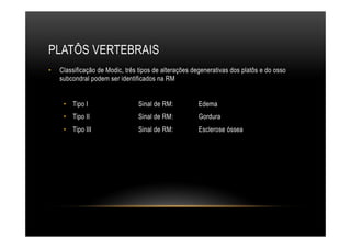 PLATÔS VERTEBRAIS
•  Classificação de Modic, três tipos de alterações degenerativas dos platôs e do osso
subcondral podem ser identificados na RM
•  Tipo I Sinal de RM: Edema
•  Tipo II Sinal de RM: Gordura
•  Tipo III Sinal de RM: Esclerose óssea
 