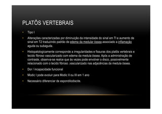 PLATÔS VERTEBRAIS
•  Tipo I
•  Alterações caracterizadas por diminuição da intensidade do sinal em Tl e aumento de
sinal em T2 traduzindo padrão de edema da medular óssea associado a inflamação
aguda ou subaguda.
•  Histopatologicamente corresponde a irregularidades e fissuras dos platôs vertebrais e
tecido fibroso vascularizado com edema da medula óssea. Após a administração de
contraste, obsenva-se realce que às vezes pode envolver o disco, possivelmente
relacionado com o tecido fibroso ,vascularizado nas adjacências da medula óssea.
•  Dor / incapacidade funcional
•  Modic I pode evoluir para Modic II ou III em 1 ano
•  Necessário diferenciar de espondilodiscite.
 