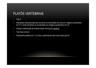 PLATÔS VERTEBRAIS
•  Tipo II
•  Alterações caracterizadas por aumento da intensidade do sinal em imagens ponderadas
em T1 e sinal isointenso ou aumentado em imagens ponderadas em T2.
•  Indicam substituição da medula óssea normal por gordura.
•  Tipo mais comum
•  Geralmente estável em 1 a 2 anos, podendendo não evoluir para tipo III
 