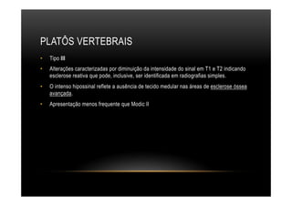 PLATÔS VERTEBRAIS
•  Tipo III
•  Alterações caracterizadas por diminuição da intensidade do sinal em T1 e T2 indicando
esclerose reativa que pode, inclusive, ser identificada em radiografias simples.
•  O intenso hipossinal reflete a ausência de tecido medular nas áreas de esclerose óssea
avançada.
•  Apresentação menos frequente que Modic II
 