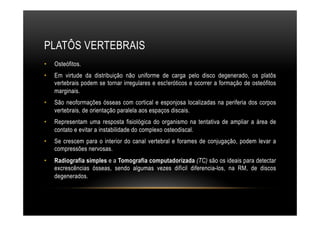 PLATÔS VERTEBRAIS
•  Osteófitos.
•  Em virtude da distribuição não uniforme de carga pelo disco degenerado, os platôs
vertebrais podem se tornar irregulares e esc!eróticos e ocorrer a formação de osteófitos
marginais.
•  São neoformações ósseas com cortical e esponjosa localizadas na periferia dos corpos
vertebrais, de orientação paralela aos espaços discais.
•  Representam uma resposta fisiológica do organismo na tentativa de ampliar a área de
contato e evitar a instabilidade do complexo osteodiscal.
•  Se crescem para o interior do canal vertebral e forames de conjugação, podem levar a
compressões nervosas.
•  Radiografia simples e a Tomografia computadorizada (TC) são os ideais para detectar
excrescências ósseas, sendo algumas vezes difícil diferencia-los, na RM, de discos
degenerados.
 