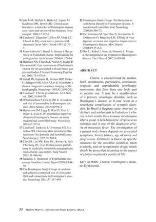 9.Gold MM, Shifteh K, Bello JA, Lipton M,
Kaufman DM, Brown AD. Chorea-acan-
thocytosis: a mimicker of Huntington disease
case report and review of the literature. Neu-
rologist. 2006;12:327-9.
10.Cardoso F, Eduardo C, Silva AP, Mota CC.
rheumatic fever. Mov Disord 1997;12:701-
3.
11.Korn-Lubetzki I, Brand A, Steiner I. Recur-
rence of Sydenham chorea. Implications for
pathogenesis. Arch Neurol 2004;61:1261-4.
12.Harrison NA, Church A, Nisbet A, Rudge P,
GiovannoniG.LaterecurrencesofSydenham's
chorea are not associated with anti-basal gan
glia antibodies.J Neurol Neurosurg Psychia
try. 2004;75:1478-9.
13.Giedd JN, Rapopor JL, Kruesi MJP, Parker
C, Schapiro MB,AllenAJ, et al. Sydenham’s
chorea: magnetic resonance imaging of the
basal ganglia. Neurology 1995;45:2199-202.
14.Cardoso F. Chorea gravidarum. Arch Neu
rol. 2002;59:868-70.
15.O'Suilleabhain P, Dewey RB Jr. A randomi
zed trial of amantadine in Huntington dis-
ease. Arch Neurol. 2003;60:996-8.
16.Heckmann JM, Legg P, Sklar D, Fine J,
Bryer A, Kies B. IV amantadine improves
chorea in Huntington's disease: an acute
randomized, controlled study. Neurology
2004;63:597-8.
17.Cardoso F, Jankovic J, Grossman RG, Ha-
milton WJ. Outcome after stereotactic tha-
lamotomy for dystonia and hemiballismus.
Neurosurgery 1995;36:501-8.
18.Choi SJ, Lee SW, Kim MC, Kwon JY, Park
CK, Sung JH, et al. Posteroventral pallido-
tomy in medically intractable postapoplectic
monochorea: case report. Surg Neurol
2003;59:486-90.
19.Jankovic J. Treatment of hyperkinetic mo-
vementdisorders.LancetNeurol2009;8:844-
56.
20.The Huntington Study Group. A randomi-
zed, placebo-controlled trial of coenzyme
Q10 and remacemide in Huntington’s dise-
ase. Neurology 2001;57:397-404.
21.Huntington Study Group. Tetrabenazine as
antichorea therapy in Huntington disease. A
randomized controlled trial. Neurology
2006;66:366-72.
22.De Tommaso M, Specchio N, Sciruicchio V,
Difruscolo O, Specchio LM. Effects of rivas
tigmine on motor and cognitive impairment in
Huntington's disease. Mov Disord
2004;19:1516-8.
23.Rot U, Kobal J, Sever A, Pirtosek Z, Mesec
A. Rivastigmine in the treatment of Huntington's
disease. Eur J Neurol 2002;9:689-90.
ABSTRACT
Chorea is characterized by sudden,
brief, spontaneous, purposeless, continuous,
irregular, and unpredictable involuntary
to another one. It may be a manifestation
of a primary neurologic disorder, such as
Huntington’s disease, or it may occur as a
neurologic complication of systemic disor-
ders. In Brazil a frequent cause observed in
children and adolescents is Sydenham’s cho-
rea, which results from immune mechanisms
after a group A beta-hemolytic streptococcus
infection and is one of the diagnostic crite-
ria of rheumatic fever. The investigation of
a patient with chorea depends on associated
symptoms, family history, age of onset and
measures for the causative condition, when
available, and on symptomatic drugs, which
should be prescribed according to the impact
of chorea on patient’s quality of life.
KEYWORDS: Chorea; Huntington’s disea-
se; Dyskinesias.
38 Revista Hospital UniveRsitáRio pedRo eRnesto, UeRJ
 