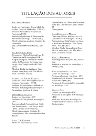 TITULAÇÃO DOS AUTORES
JOãO sANTOs PEREIRA
Doutor em Neurologia - Universidade Fe-
deral do Estado de São Paulo (UNIFESP);
Professor Associado da Disciplina de
Neurologia/UERJ;
Responsável pelo Setor de Distúrbios do
Movimento/Neurologia - HUPE/UERJ;
Membro titular da Academia Brasileira de
Neurologia;
The Moviment Disorders Society Mem-
ber.
ANA luCIA zuMA ROssO
Doutora em Clínica Médica (Área de
Concentração Neurologia) - UFRJ;
Responsável pelo Ambulatório de Dis-
túrbios do Movimento Serviço de Neu-
rologia - Prof. Sergio Novis - HUCFF/
UFRJ;
Membro Titular da Academia Brasi-
leira de Neurologia e da The Move-
ment Disorders Society.
ANTONIO luIz sANTOs WERNECk
Doutor em Clínica Médica (Área de Con-
centração Neurologia) - UFRJ;
Professor de Neurologia - Faculdade de
Medicina da Fundação Souza Marques e
Faculdade de Medicina da Unesa.
DENIsE hACk NICARETTA
Doutora em Neurologia - UFF;
Professora da Disciplina de Neurologia -
UGF;
Responsável pelo Ambulatório de Distúr-
bios do Movimento - Prof. Sergio Novis
- Santa Casa de Misericórdia/RJ;
Membro da Academia Brasileira de
Neurologia e da The Movement Disorders
Society.
fláVIA q.b. WAIssMAN
Mestre em Neurociências - UFF;
Especialização em Fisioterapia Neurofun-
cional pela Universidade Castelo Branco/
RJ;
Fisioterapeuta.
JAMEs PITágORAs DE MATTOs
Doutor emClínica Médica (Área de
Concentração Neurologia) - UFRJ;
Ambulatório de Distúrbios do Movimen-
to Serviço de Neurologia - Prof. Sergio
Novis - HUCFF/UFRJ;
Membro Titular da Academia Brasi-
leira de Neurologia e da The Move-
ment Disorders Society.
MARCElA PROTógENEs
Neurologista do Hospital da Aeronáu-
tica;
Residência Médica em Neurologia -
HUPE/UERJ.
MARCO ANTôNIO ARAúJO lEITE
Doutor em Neurologia - UFF;
Professor Adjunto de Neurologia - UFF;
Responsável pelo Setor de Desordens do
Movimento - hAP/uff;
Professor do Programa de Pós-graduação
em Neurologia - UFF.
MARIANA sPITz
Doutora em Neurologia - USP;
Professora da Disciplina de Neurologia -
UERJ;
Médica do Serviço de Neurologia do
Hospital dos Servidores do Estado do
Rio de Janeiro.
Ano 9, Janeiro a Junho de 2010 9
 