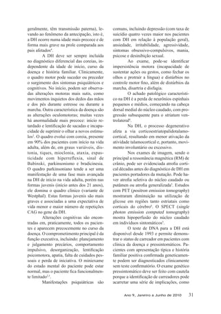 geralmente, têm transmissão paterna), le-
vando ao fenômeno da antecipação, isto é,
a DH ocorre numa idade mais precoce e de
forma mais grave na prole comparada aos
pais afetados4
.
A DH deve ser sempre incluída
no diagnóstico diferencial das coreias, in-
dependente da idade de início, curso da
doença e história familiar. Clinicamente,
o quadro motor pode suceder ou preceder
o surgimento dos sintomas psiquiátricos e
cognitivos. No início, podem ser observa-
das alterações motoras mais sutis, como
movimentos inquietos dos dedos das mãos
e dos pés durante estresse ou durante a
marcha. Outra característica da doença são
as alterações oculomotoras; muitas vezes
há anormalidade mais precoce: início re-
-
cidade de suprimir o olhar a novos estímu-
los2
. O quadro evolui com coreia, presente
em 90% dos pacientes com início na vida
adulta, além de, em graus variáveis, dis-
tonia, tiques, mioclonia, ataxia, espas-
ticidade com hiperreflexia, sinal de
Babinski, parkinsonismo e bradicinesia.
O quadro parkinsoniano tende a ser uma
manifestação de uma fase mais avançada
na DH de início na vida adulta, porém nas
formas juvenis (início antes dos 21 anos),
ele domina o quadro clínico (variante de
Westphal). Estas formas juvenis são mais
graves e associadas a uma expectativa de
vida menor e maior número de repetições
CAG no gene da DH.
Alterações cognitivas são encon-
tradas em, praticamente, todos os pacien-
tes e aparecem precocemente no curso da
doença. O comprometimento principal é da
função executiva, incluindo: planejamento
e julgamento precários, comportamento
psicomotora, apatia, falta de cuidados pes-
soais e perda de iniciativa. O miniexame
do estado mental do paciente pode estar
-
te limitado2,5
.
Manifestações psiquiátricas são
comuns, incluindo depressão (com taxa de
suicídio quatro vezes maior nos pacientes
com DH em relação à população geral),
ansiedade, irritabilidade, agressividade,
sintomas obsessivo-compulsivos, mania,
psicose e desinibição sexual.
impersistência motora (incapacidade de
sustentar ações ou gestos, como fechar os
olhos e protrair a língua) e distúrbios no
marcha, disartria e disfagia.
O achado patológico característi-
co na DH é a perda de neurônios espinhais
pequenos e médios, começando na cabeça
dorsal medial do núcleo caudado, com pro-
gressão subsequente para o striatum ven-
trolateral6
.
Na DH, o processo degenerativo
afeta a via corticoestriatopalidotalamo-
cortical, resultando em menor ativação da
atividade talamocortical e, portanto, movi-
mento involuntário ou excessivo.
Nos exames de imagem, sendo o
principal a ressonância magnética (RM) de
-
cal décadas antes do diagnóstico de DH em
pacientes portadores da mutação. Pode ha-
5
. Estudos
com PET (positron emission tomography)
mostraram diminuição na utilização de
glicose em regiões tanto estriatais como
corticais do cérebro6
. O SPECT (single
photon emission computed tomography)
mostra hipoperfusão do núcleo caudado
em indivíduos sintomáticos5
.
O teste de DNA para a DH está
disponível desde 1993 e permite demons-
trar o status de carreador em pacientes com
clínica da doença e pressintomáticos. Pa-
cientes com apresentação típica e história
-
te podem ser diagnosticados clinicamente
pressintomático deve ser feito com cautela
acarretar uma série de implicações, como
Ano 9, Janeiro a Junho de 2010 31
 
