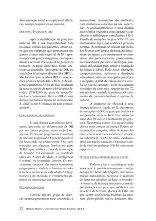discriminação social e ocupacional, divór-
cio, doença psiquiátrica ou suicídio.
DOENçAs huNTINgTON-lIkE
-
tante na DH e sua disponibilidade para
avaliação clínica dos pacientes, observou-
se que um subgrupo que apresentava um
quadro clínico indistinguível da DH apre-
sentava teste genético negativo, correspon-
dendo a cerca de 1% do total de pacientes
testados. A partir deste fato, foram des-
critas as chamadas fenocópias da DH, ou
condições Huntington disease like (HDL).
São formas raras, sendo a HDL-1 uma do-
ença priônica hereditária; a HDL-2, descri-
ta basicamente na África do Sul, resultante
de uma expansão de repetição de trinucle-
-
na-3 no cromossomo 16, e a HDL-3 uma
doença hereditária ligada ao cromossomo
4, descrita em 5 crianças de pais consan-
guíneos7
.
COREIA hEREDITáRIA bENIgNA
É uma doença autossômica domi-
nante, que pode ser diferenciada da DH
por seu início precoce, curso estável ou,
apenas, levemente progressivo e ausência
de declínio cognitivo8
. O gene responsável
foi localizado no cromossomo 14q, com
mutações em algumas famílias no gene
da tireoide 1. Geralmente, se manifesta
antes dos 5 anos de idade. A inteligência
é normal ou levemente inferior. Os mo-
vimentos coreicos são muito lentamente
progressivos e tendem a diminuir na ado-
lescência ou início da vida adulta. O diag-
nóstico é de exclusão e o tratamento de-
pende da intensidade dos sintomas.
NEuROACANTOCITOsE
Consiste em um grupo de doen-
ças neurodegenerativas raras associadas à
acantocitose. Acantócitos são eritrócitos
com numerosas espículas na sua superfí-
cie9
. A coreoacantocitose é uma doença
autossômica recessiva com características
clínicas e radiológicas semelhantes à DH.
Resulta de mutações no gene VPS13A, no
coreína. Os sintomas se iniciam em média
aos 35 anos com coreia, distonia, parkinso-
nismo ou tiques, e os movimentos involun-
tários são particularmente proeminentes
na musculatura perioral e de língua, cau-
da língua e lábios. Pode haver alterações
comportamentais, epilepsia e demência
subcortical, além de neuropatia periférica
e miopatia. A RM de crânio mostra atro-
1
, além de aumento
simétrico de sinal nas sequências em T2
nos núcleos: caudado e putâmen. O trata-
mento da coreoacantocitose é apenas de
suporte.
A síndrome de McLeod é uma
doença recessiva ligada ao X, decorrente
antígeno do eritrócito Kell. Tem início em
torno dos 50 anos e é lentamente progres-
siva. Neuropatia axonal é a característica
clínica mais comum da doença. Podem ser
encontradas miopatia, além de tiques fa-
ciais, coreia oral e em membros e demên-
cia subcortical. A RM de crânio evidencia
-
de de sinal no putâmen. Não há tratamento
OuTRAs CAusAs hEREDITáRIAs DE COREIA
Pode-se citar a neurodegeneração
associada à pantotenato-quinase (antiga
doença de Hallervoden-Spatz), com trans-
missão autossômica recessiva e acúmulo
de ferro nos gânglios da base; a neurofer-
ritinopatia, de herança dominante, causada
-
deia leve da ferritina; doença de Fahr, em
stria-
tum, globo pálido, núcleo denteado, tála-
32 Revista Hospital UniveRsitáRio pedRo eRnesto, UeRJ
 