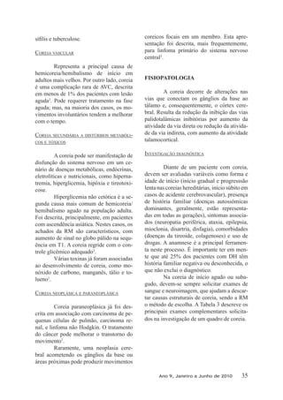 COREIA VAsCulAR
Representa a principal causa de
hemicoreia/hemibalismo de início em
adultos mais velhos. Por outro lado, coreia
é uma complicação rara de AVC, descrita
em menos de 1% dos pacientes com lesão
aguda3
. Pode requerer tratamento na fase
aguda; mas, na maioria dos casos, os mo-
vimentos involuntários tendem a melhorar
com o tempo.
COREIA sECuNDáRIA A DIsTúRbIOs METAbólI-
COs E TóxICOs
A coreia pode ser manifestação de
disfunção do sistema nervoso em um ce-
nário de doenças metabólicas, endócrinas,
eletrolíticas e nutricionais, como hiperna-
tremia, hiperglicemia, hipóxia e tireotoxi-
cose.
Hiperglicemia não cetótica é a se-
gunda causa mais comum de hemicoreia/
hemibalismo agudo na população adulta.
Foi descrita, principalmente, em pacientes
com ascendência asiática. Nestes casos, os
achados da RM são característicos, com
aumento de sinal no globo pálido na sequ-
ência em T1. A coreia regride com o con-
trole glicêmico adequado3
.
Várias toxinas já foram associadas
ao desenvolvimento de coreia, como mo-
nóxido de carbono, manganês, tálio e to-
lueno1
.
COREIA NEOPlásICA E PARANEOPlásICA
Coreia paraneoplásica já foi des-
crita em associação com carcinoma de pe-
quenas células de pulmão, carcinoma re-
nal, e linfoma não Hodgkin. O tratamento
do câncer pode melhorar o transtorno do
movimento1
.
Raramente, uma neoplasia cere-
bral acometendo os gânglios da base ou
áreas próximas pode produzir movimentos
coreicos focais em um membro. Esta apre-
sentação foi descrita, mais frequentemente,
para linfoma primário do sistema nervoso
central3
.
FISIOPATOLOGIA
A coreia decorre de alterações nas
vias que conectam os gânglios da base ao
tálamo e, consequentemente, o córtex cere-
bral. Resulta da redução da inibição das vias
palidotalâmicas inibitórias por aumento da
atividade da via direta ou redução da ativida-
de da via indireta, com aumento da atividade
talamocortical.
INVEsTIgAçãO DIAgNósTICA
Diante de um paciente com coreia,
devem ser avaliadas variáveis como forma e
idade de início (início gradual e progresssão
lenta nas coreias hereditárias, início súbito em
casos de acidente cerebrovascular), presença
de história familiar (doenças autossômicas
dominantes, geralmente, estão representa-
das em todas as gerações), sintomas associa-
dos (neuropatia periférica, ataxia, epilepsia,
mioclonia, disartria, disfagia), comorbidades
(doenças da tireoide, colagenoses) e uso de
drogas. A anamnese é a principal ferramen-
ta neste processo. É importante ter em men-
te que até 25% dos pacientes com DH têm
história familiar negativa ou desconhecida, o
que não exclui o diagnóstico.
Na coreia de início agudo ou suba-
gudo, devem-se sempre solicitar exames de
sangue e neuroimagem, que ajudam a descar-
tar causas estruturais de coreia, sendo a RM
o método de escolha. A Tabela 3 descreve os
principais exames complementares solicita-
dos na investigação de um quadro de coreia.
Ano 9, Janeiro a Junho de 2010 35
 