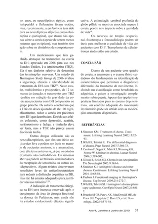 tos anos, os neurolépticos típicos, como
mas, recentemente, a preferência tem sido
para os neurolépticos atípicos (como olan-
zapina e quetiapina), que atuam não ape-
nas sobre a coreia (apesar de serem menos
potentes que os típicos), mas também têm
ação sobre os distúrbios de comportamen-
to.
Um medicamento que tem ga-
nhado destaque no tratamento da coreia
na DH, aprovado em 2008 para uso nos
Estados Unidos, é a tetrabenazina (TBZ).
Ela é um depletor seletivo de dopamina
das terminações nervosas. Um estudo do
Huntington Study Group de 2006 avaliou
tratamento da DH com TBZ21
. Neste estu-
do, multicêntrico e prospectivo, de 12 se-
manas de duração, o tratamento com TBZ
resultou em redução da gravidade da co-
reia nos pacientes com DH comparados ao
grupo placebo. Os autores concluíram que
a TBZ em doses ajustadas de até 100 mg/d,
com DH que deambulam. Devido aos efei-
tos colaterais, como depressão, acatisia,
parkinsonismo e fadiga, a titulação deve
ser lenta, mas a TBZ não parece causar
discinesia tardia.
Outras drogas utilizadas são os
benzodiazepínicos, que têm um efeito an-
ticoreico leve e podem ser úteis no mane-
jo de pacientes ansiosos, e a amantadina,
existentes são contraditórios. Os sintomas
afetivos podem ser tratados com inibidores
da recaptação de serotonina ou outros an-
tidepressivos. Alguns relatos descreveram
benefícios leves de anticolinesterásicos
para reduzir a disfunção cognitiva na DH,
-
car seu uso rotineiro22,23
.
A indicação de tratamento cirúrgi-
co na DH teve interesse renovado após o
crescimento da área de cirurgia funcional
na doença de Parkinson, mas ainda não
-
cativa. A estimulação cerebral profunda do
globo pálido se mostrou associada menos à
coreia, porém sem impacto sobre a qualidade
de vida19
.
Os recursos de terapia ocupacio-
úteis para melhorar a qualidade de vida dos
pacientes com DH5
. Transplantes de células-
tronco ainda estão em estudo.
CONCLUSÃO
Diante de um paciente com quadro
de coreia, a anamnese e o exame físico cui-
características que permitam o diagnóstico
diferencial do transtorno de movimento, in-
adquirida, e guiam a investigação comple-
mentar subsequente. Apesar das opções tera-
pêuticas limitadas para as coreias degenera-
tivas, um controle adequado do movimento
involuntário pode ser obtido com as medica-
ções atualmente disponíveis.
REFERÊNCIAS
1.Shannon KM. Treatment of chorea. Conti-
nuum: Lifelong Learning Neurol 2007;13:72-
93.
2.Wild EJ, Tabrizi SJ. The differential diagnosis
of chorea. Pract Neurol 2007;7:360-73.
3.Cardoso F, Seppi K, Mair KJ, Wenning GK,
Poewe W. Seminar on choreas. Lancet Neurol
2006;5:589-602.
4.Gilstad J, Reich SG. Chorea in an octogenarian.
The Neurologist 2003;9:165-6.
5.Shannon K. Huntington’s disease and other
choreas. Continuum: Lifelong Learning Neurol
2004;10:65-89.
6.Paulsen J. Functional imaging in Huntington’s
disease. Exp Neurol 2009;216:272-7.
7.Wild EJ, Tabrizi SJ. Huntington’s disease pheno
copysyndromes.CurrOpinNeurol2007;20:681-
7.
8.Breedveld GJ, Percy AK, MacDonald ME, de
Vries BB, Yapijakis C, Dure LS, et al. Neu-
rology. 2002;59:579-84.
Ano 9, Janeiro a Junho de 2010 37
 