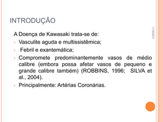 INTRODUÇÃO




                                                1/12/2011
A Doença de Kawasaki trata-se de:
• Vasculite aguda e multissistêmica;

• Febril e exantemática;

• Compromete predominantemente vasos de médio
  calibre (embora possa afetar vasos de pequeno e
  grande calibre também) (ROBBINS, 1996; SILVA et
  al., 2004).
• Principalmente: Artérias Coronárias.
 