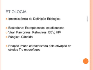 ETIOLOGIA




                                                  1/12/2011
   Inconsistência de Definição Etiológica

 Bacteriana: Estreptococos, estafilococos
 Viral: Parvorírus, Retrovírus, EBV, HIV

 Fúngica: Cândida



   Reação imune caracterizada pela ativação de
    células T e macrófagos
 