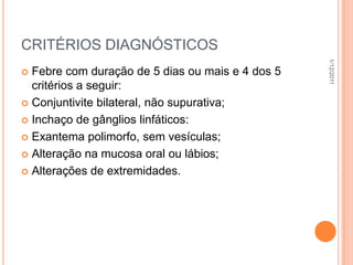 CRITÉRIOS DIAGNÓSTICOS




                                                  1/12/2011
 Febre com duração de 5 dias ou mais e 4 dos 5
  critérios a seguir:
 Conjuntivite bilateral, não supurativa;

 Inchaço de gânglios linfáticos:

 Exantema polimorfo, sem vesículas;

 Alteração na mucosa oral ou lábios;

 Alterações de extremidades.
 