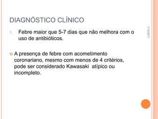 DIAGNÓSTICO CLÍNICO




                                                       1/12/2011
1.    Febre maior que 5-7 dias que não melhora com o
      uso de antibióticos.

    A presença de febre com acometimento
     coronariano, mesmo com menos de 4 critérios,
     pode ser considerado Kawasaki atípico ou
     incompleto.
 