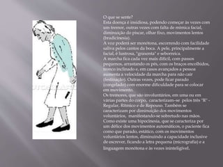 O que se sente?
Esta doença é insidiosa, podendo começar às vezes com
um tremor, outras vezes com falta de mímica facial,
diminuição do piscar, olhar fixo, movimentos lentos
(bradicinesia).
A voz poderá ser monótona, escorrendo com facilidade
saliva pelos cantos da boca. A pele, principalmente a
facial, é lustrosa, "graxenta" e seborreica.
A marcha fica cada vez mais difícil, com passos
pequenos, arrastando os pés, com os braços encolhidos,
tronco inclinado e, em casos avançados a pessoa
aumenta a velocidade da marcha para não cair
(festinação). Outras vezes, pode ficar parado
(congelado) com enorme dificuldade para se colocar
em movimento.
Os tremores, que são involuntários, em uma ou em
várias partes do corpo, caracterizam–se pelos três "R" -
Regular, Rítmico e de Repouso. Também se
caracterizam por diminuição dos movimentos
voluntários, manifestando-se sobretudo nas mãos.
Como existe uma hipocinesia, que se caracteriza por
um défice dos movimentos automáticos, o paciente fica
como que parado, estático, com os movimentos
voluntários lentos, diminuindo a capacidade inclusive
de escrever, ficando a letra pequena (micrografia) e a
linguagem monótona e às vezes ininteligível.
 