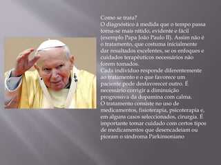 Como se trata?
O diagnóstico à medida que o tempo passa
torna-se mais nítido, evidente e fácil
(exemplo Papa João Paulo II). Assim não é
o tratamento, que costuma inicialmente
dar resultados excelentes, se os enfoques e
cuidados terapêuticos necessários não
forem tomados.
Cada indivíduo responde diferentemente
ao tratamento e o que favorece um
paciente pode desfavorecer outro. É
necessário corrigir a diminuição
progressiva da dopamina com calma.
O tratamento consiste no uso de
medicamentos, fisioterapia, psicoterapia e,
em alguns casos seleccionados, cirurgia. É
importante tomar cuidado com certos tipos
de medicamentos que desencadeiam ou
pioram o síndroma Parkinsoniano
 
