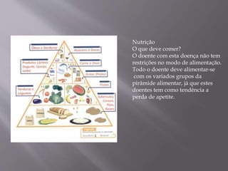 Nutrição
O que deve comer?
O doente com esta doença não tem
restrições no modo de alimentação.
Todo o doente deve alimentar-se
com os variados grupos da
pirâmide alimentar, já que estes
doentes tem como tendência a
perda de apetite.
 