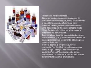 Tratamento Medicamentoso
Geralmente são usados medicamentos da
classe dos anticolinérgicos, como o triexifenedil
e biperideno, que são eficientes e bem
tolerados. A selegilina tem sido considerada
uma das principais drogas do cérebro desde
1990. Também são utilizadas a levodopa, a
carbidopa e a benzerazida.
Bromocriptina, lissurida e pergolida são novos
medicamentos que quando indicados devem ser
dados progressiva e lentamente, até atingir as
doses suficientes.
Como a doença é progressiva, novas
manifestações de difícil controle aparecerão,
como o "liga - desliga" nas actividades do
paciente ("on e off") as quais estão sendo
actualmente controladas acrescentando-se ao
tratamento tolcapom e pramipexole.
 