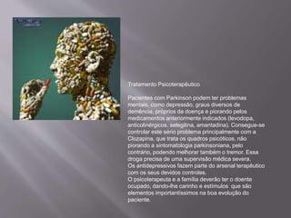 Tratamento Psicoterapêutico
Pacientes com Parkinson podem ter problemas
mentais, como depressão, graus diversos de
demência, próprios da doença e piorando pelos
medicamentos anteriormente indicados (levodopa,
anticolinérgicos, selegilina, amantadina). Consegue-se
controlar este sério problema principalmente com a
Clozapina, que trata os quadros psicóticos, não
piorando a sintomatologia parkinsoniana, pelo
contrário, podendo melhorar também o tremor. Essa
droga precisa de uma supervisão médica severa.
Os antidepressivos fazem parte do arsenal terapêutico
com os seus devidos controles.
O psicoterapeuta e a família deverão ter o doente
ocupado, dando-lhe carinho e estímulos que são
elementos importantíssimos na boa evolução do
paciente.
 