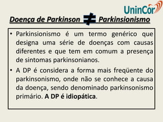 Doença de Parkinson        Parkinsionismo
• Parkinsionismo é um termo genérico que
  designa uma série de doenças com causas
  diferentes e que tem em comum a presença
  de sintomas parkinsonianos.
• A DP é considera a forma mais freqüente do
  parkinsonismo, onde não se conhece a causa
  da doença, sendo denominado parkinsonismo
  primário. A DP é idiopática.
 