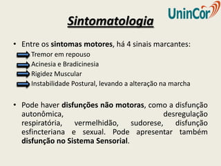 Sintomatologia
• Entre os sintomas motores, há 4 sinais marcantes:
     Tremor em repouso
     Acinesia e Bradicinesia
     Rigidez Muscular
     Instabilidade Postural, levando a alteração na marcha

• Pode haver disfunções não motoras, como a disfunção
  autonômica,                           desregulação
  respiratória, vermelhidão, sudorese, disfunção
  esfincteriana e sexual. Pode apresentar também
  disfunção no Sistema Sensorial.
 