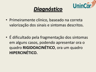 Diagnóstico
• Primeiramente clínico, baseado na correta
  valorização dos sinais e sintomas descritos.

• É dificultado pela fragmentação dos sintomas
  em alguns casos, podendo apresentar ora o
  quadro RIGIDOACINÉTICO, ora um quadro
  HIPERCINÉTICO.
 