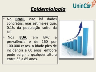 Epidemiologia
• No Brasil, não há dados
  concretos, mas estima-se que,
  0,1% da população sofra da
  DP.
• Nos EUA, em ERC a
  prevalência é de 160 por
  100.000 casos. A idade pico de
  incidência é 60 anos, embora
  pode surgir a qualquer altura
  entre 35 a 85 anos.
 