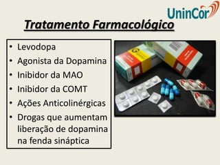 Tratamento Farmacológico
•   Levodopa
•   Agonista da Dopamina
•   Inibidor da MAO
•   Inibidor da COMT
•   Ações Anticolinérgicas
•   Drogas que aumentam
    liberação de dopamina
    na fenda sináptica
 