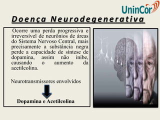 Doença Neurodegenerativa
 Ocorre uma perda progressiva e
irreversível de neurônios de áreas
do Sistema Nervoso Central, mais
precisamente a substância negra
perde a capacidade de síntese de
dopamina, assim não inibe,
causando      o    aumento      da
acetilcolina.

Neurotransmissores envolvidos


  Dopamina e Acetilcolina
 