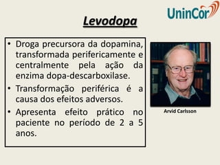 Levodopa
• Droga precursora da dopamina,
  transformada perifericamente e
  centralmente pela ação da
  enzima dopa-descarboxilase.
• Transformação periférica é a
  causa dos efeitos adversos.
• Apresenta efeito prático no      Arvid Carlsson

  paciente no período de 2 a 5
  anos.
 