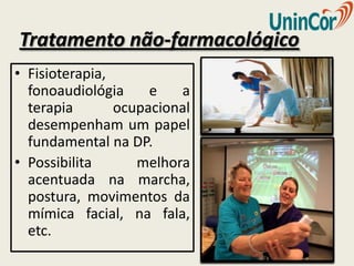 Tratamento não-farmacológico
• Fisioterapia,
  fonoaudiológia     e   a
  terapia       ocupacional
  desempenham um papel
  fundamental na DP.
• Possibilita      melhora
  acentuada na marcha,
  postura, movimentos da
  mímica facial, na fala,
  etc.
 