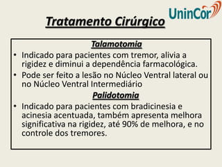 Tratamento Cirúrgico
                       Talamotomia
• Indicado para pacientes com tremor, alivia a
  rigidez e diminui a dependência farmacológica.
• Pode ser feito a lesão no Núcleo Ventral lateral ou
  no Núcleo Ventral Intermediário
                       Palidotomia
• Indicado para pacientes com bradicinesia e
  acinesia acentuada, também apresenta melhora
  significativa na rigidez, até 90% de melhora, e no
  controle dos tremores.
 