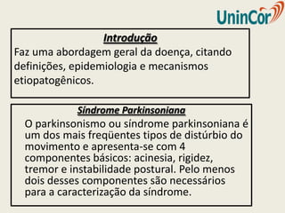 Introdução
Faz uma abordagem geral da doença, citando
definições, epidemiologia e mecanismos
etiopatogênicos.

            Síndrome Parkinsoniana
  O parkinsonismo ou síndrome parkinsoniana é
  um dos mais freqüentes tipos de distúrbio do
  movimento e apresenta-se com 4
  componentes básicos: acinesia, rigidez,
  tremor e instabilidade postural. Pelo menos
  dois desses componentes são necessários
  para a caracterização da síndrome.
 