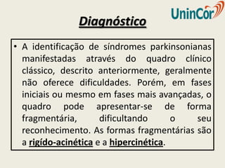 Diagnóstico
• A identificação de síndromes parkinsonianas
  manifestadas através do quadro clínico
  clássico, descrito anteriormente, geralmente
  não oferece dificuldades. Porém, em fases
  iniciais ou mesmo em fases mais avançadas, o
  quadro pode apresentar-se de forma
  fragmentária,       dificultando      o  seu
  reconhecimento. As formas fragmentárias são
  a rigído-acinética e a hipercinética.
 